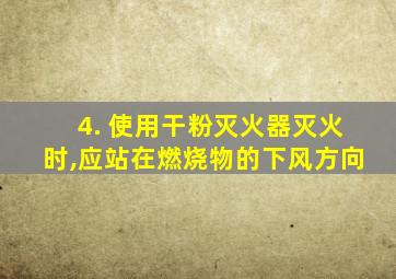 4. 使用干粉灭火器灭火时,应站在燃烧物的下风方向